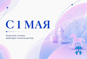 С 1 мая: индустрия, которая формирует качество детства